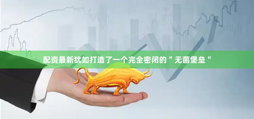 配资最新犹如打造了一个完全密闭的＂无菌堡垒＂