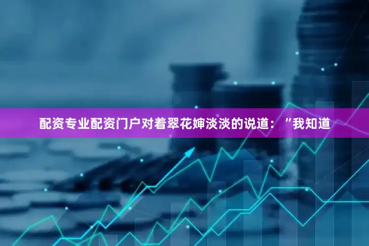 配资专业配资门户对着翠花婶淡淡的说道：“我知道