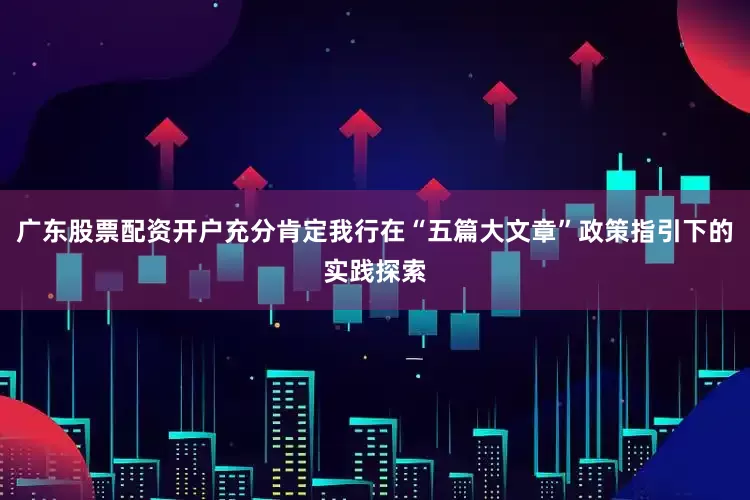 广东股票配资开户充分肯定我行在“五篇大文章”政策指引下的实践探索