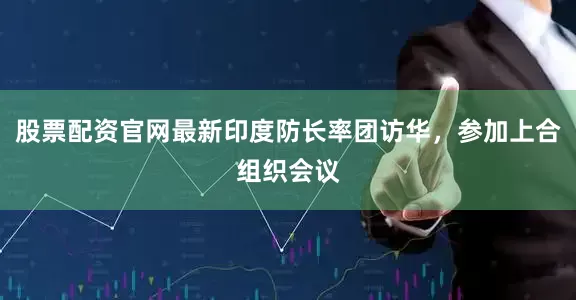 股票配资官网最新印度防长率团访华，参加上合组织会议
