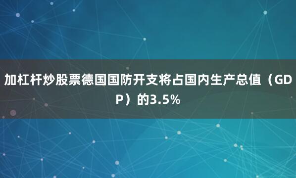 加杠杆炒股票德国国防开支将占国内生产总值（GDP）的3.5%