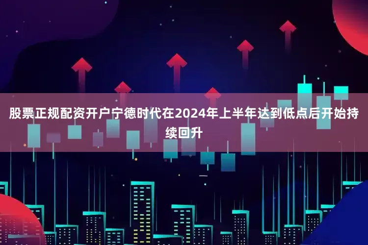 股票正规配资开户宁德时代在2024年上半年达到低点后开始持续回升