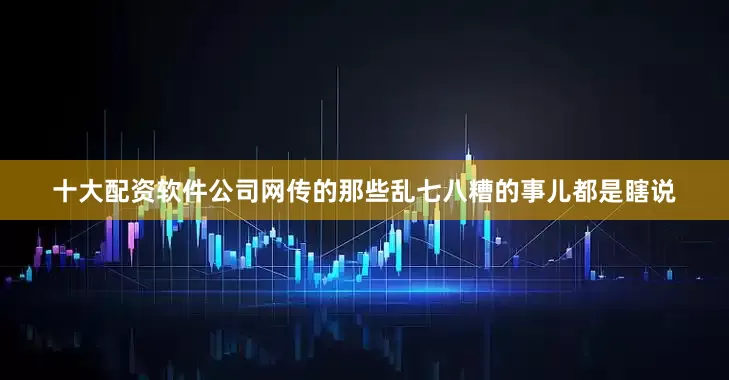 十大配资软件公司网传的那些乱七八糟的事儿都是瞎说