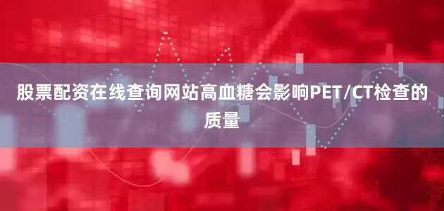 股票配资在线查询网站高血糖会影响PET/CT检查的质量