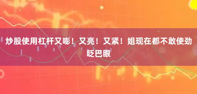 炒股使用杠杆又嘭！又亮！又紧！姐现在都不敢使劲眨巴眼