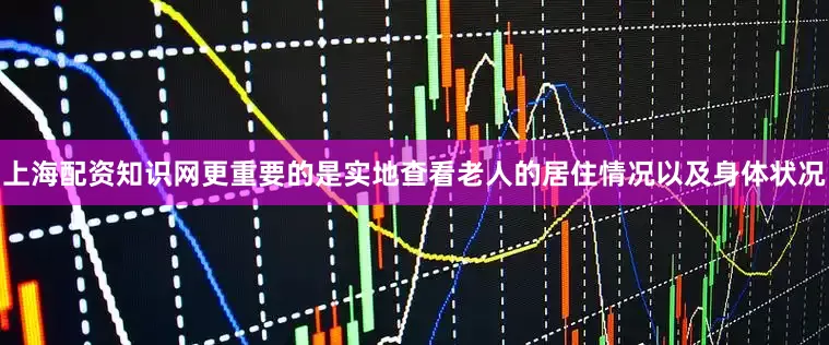上海配资知识网更重要的是实地查看老人的居住情况以及身体状况