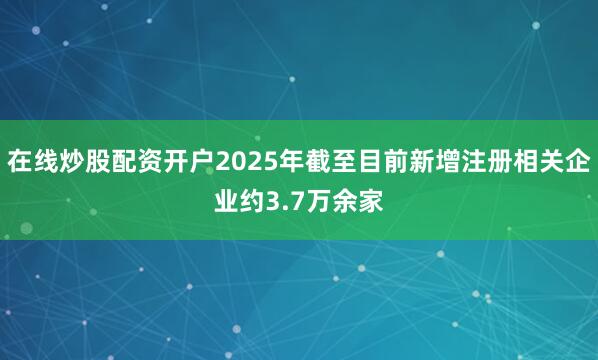 在线炒股配资开户2025年截至目前新增注册相关企业约3.7万余家