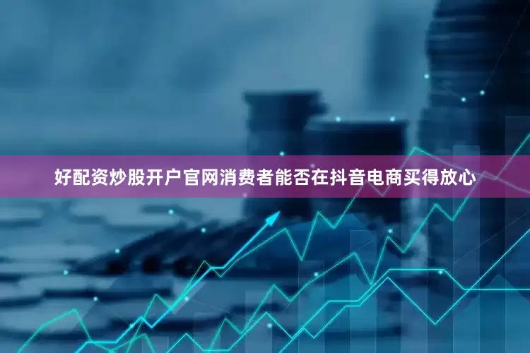好配资炒股开户官网消费者能否在抖音电商买得放心