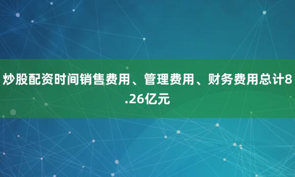 炒股配资时间销售费用、管理费用、财务费用总计8.26亿元