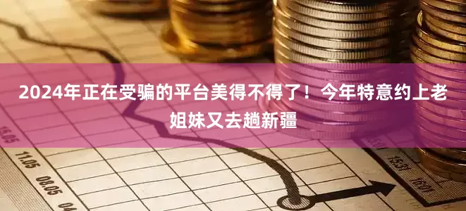 2024年正在受骗的平台美得不得了！今年特意约上老姐妹又去趟新疆